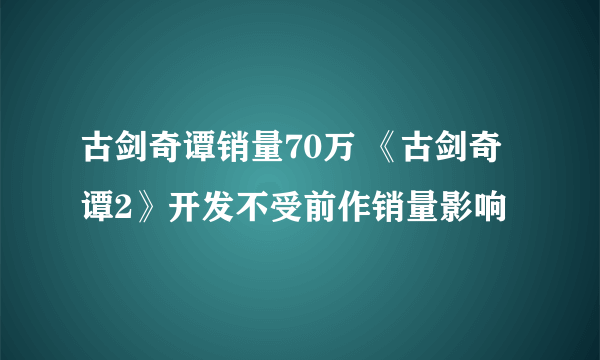 古剑奇谭销量70万 《古剑奇谭2》开发不受前作销量影响