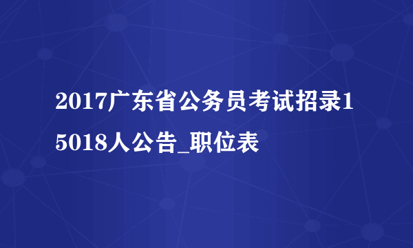 2017广东省公务员考试招录15018人公告_职位表