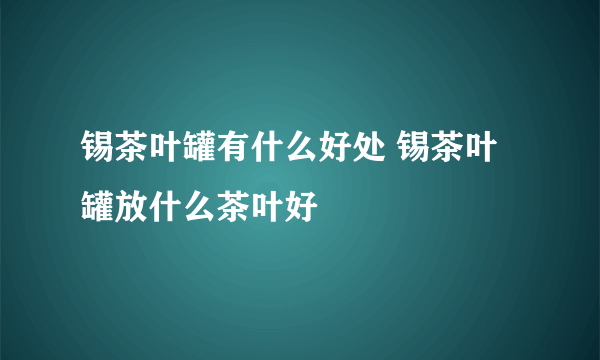 锡茶叶罐有什么好处 锡茶叶罐放什么茶叶好