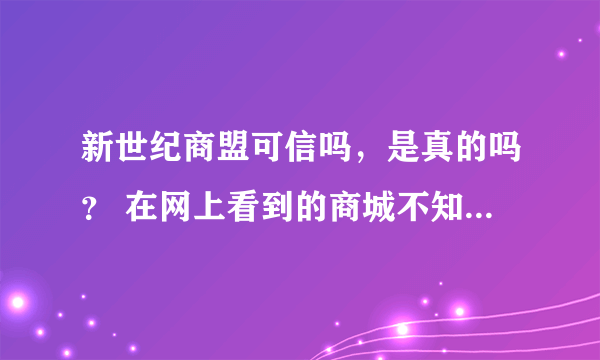 新世纪商盟可信吗，是真的吗？ 在网上看到的商城不知道可信吗？加盟费要一万多呢，会不会受骗人呢