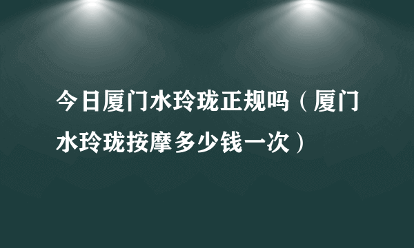 今日厦门水玲珑正规吗（厦门水玲珑按摩多少钱一次）