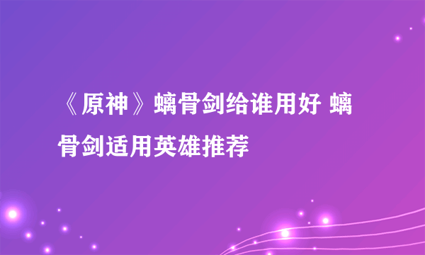 《原神》螭骨剑给谁用好 螭骨剑适用英雄推荐