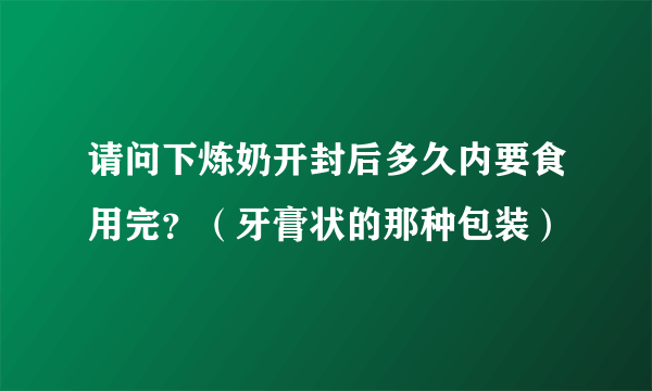 请问下炼奶开封后多久内要食用完？（牙膏状的那种包装）