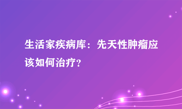 生活家疾病库：先天性肿瘤应该如何治疗？