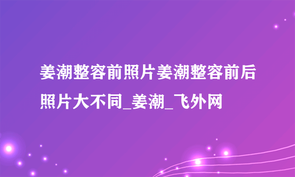 姜潮整容前照片姜潮整容前后照片大不同_姜潮_飞外网