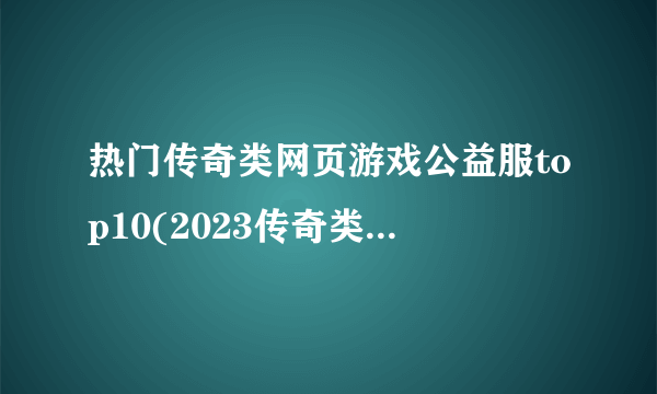 热门传奇类网页游戏公益服top10(2023传奇类页游私服排行榜)