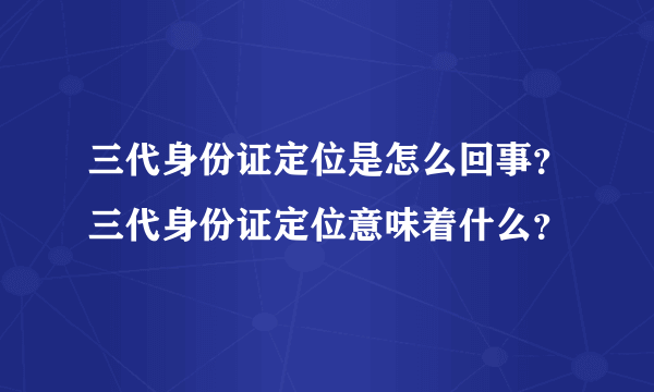 三代身份证定位是怎么回事？三代身份证定位意味着什么？