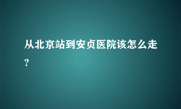 从北京站到安贞医院该怎么走?