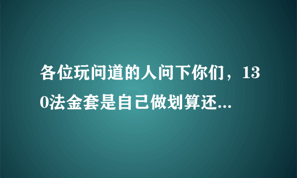 各位玩问道的人问下你们，130法金套是自己做划算还是买成品的划算？如果买500RMB够了么？一套穿