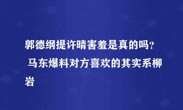 郭德纲提许晴害羞是真的吗？ 马东爆料对方喜欢的其实系柳岩