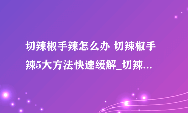 切辣椒手辣怎么办 切辣椒手辣5大方法快速缓解_切辣椒手辣怎么缓解_为什么切辣椒会手辣_辣椒辣手怎么办才好