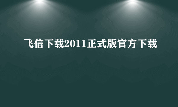 飞信下载2011正式版官方下载