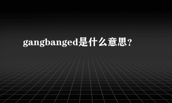 gangbanged是什么意思？