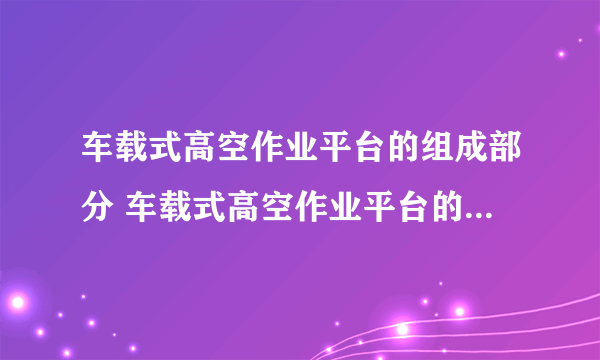 车载式高空作业平台的组成部分 车载式高空作业平台的技术特点