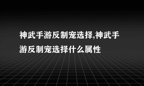 神武手游反制宠选择,神武手游反制宠选择什么属性