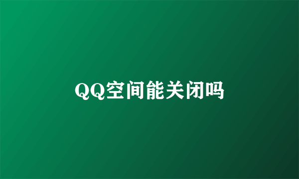 QQ空间能关闭吗