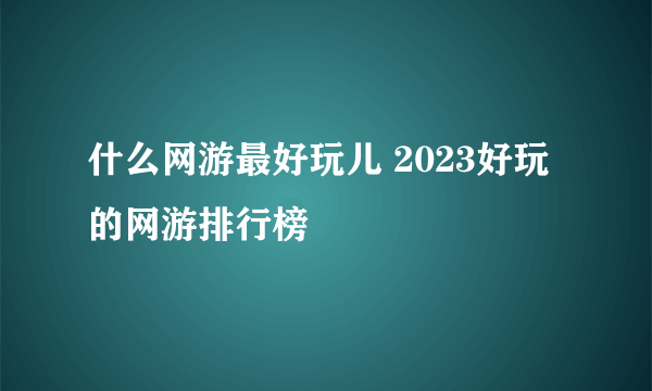 什么网游最好玩儿 2023好玩的网游排行榜