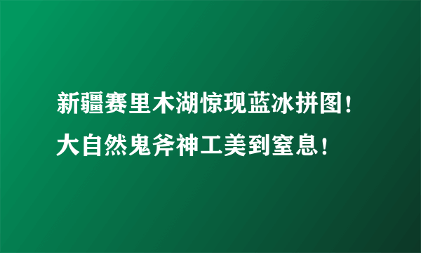 新疆赛里木湖惊现蓝冰拼图！大自然鬼斧神工美到窒息！