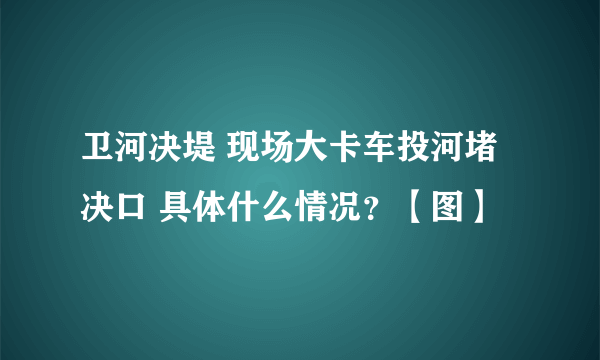 卫河决堤 现场大卡车投河堵决口 具体什么情况？【图】