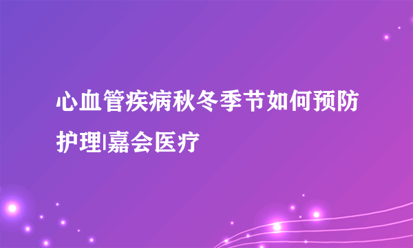 心血管疾病秋冬季节如何预防护理|嘉会医疗