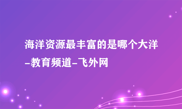 海洋资源最丰富的是哪个大洋-教育频道-飞外网