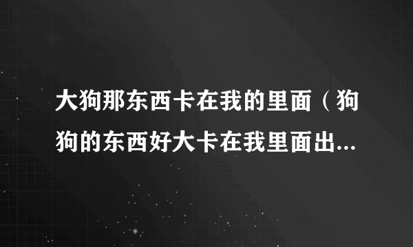 大狗那东西卡在我的里面（狗狗的东西好大卡在我里面出不来了怎么办