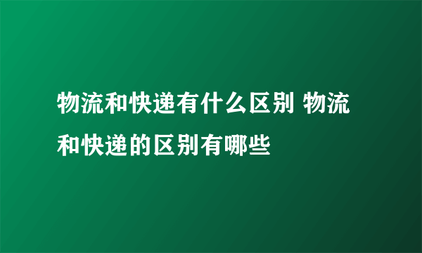 物流和快递有什么区别 物流和快递的区别有哪些