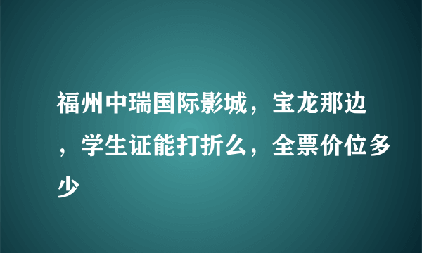 福州中瑞国际影城，宝龙那边，学生证能打折么，全票价位多少