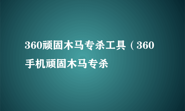 360顽固木马专杀工具（360手机顽固木马专杀