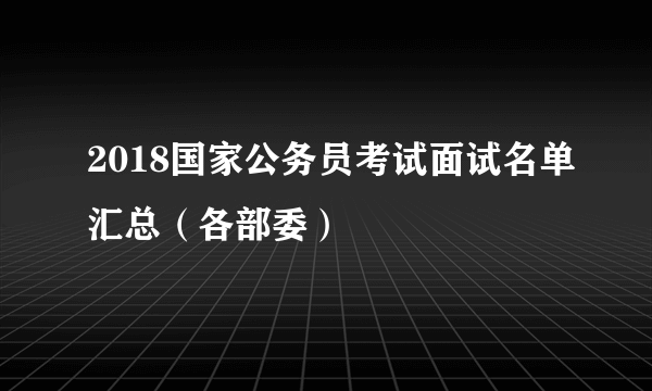 2018国家公务员考试面试名单汇总（各部委）