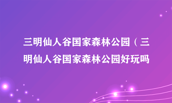 三明仙人谷国家森林公园（三明仙人谷国家森林公园好玩吗