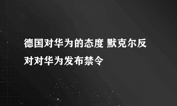 德国对华为的态度 默克尔反对对华为发布禁令