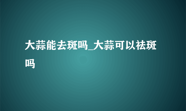 大蒜能去斑吗_大蒜可以祛斑吗