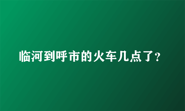 临河到呼市的火车几点了？