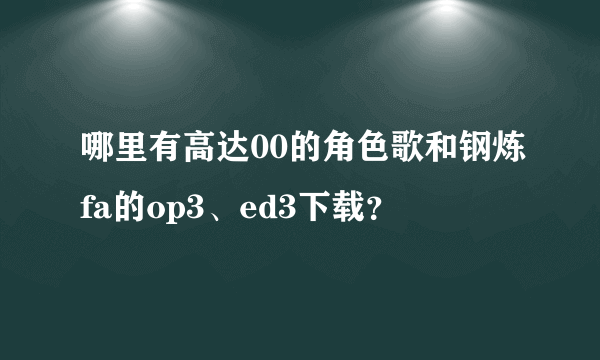 哪里有高达00的角色歌和钢炼fa的op3、ed3下载？