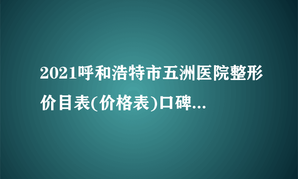 2021呼和浩特市五洲医院整形价目表(价格表)口碑怎么样_正规吗_地址