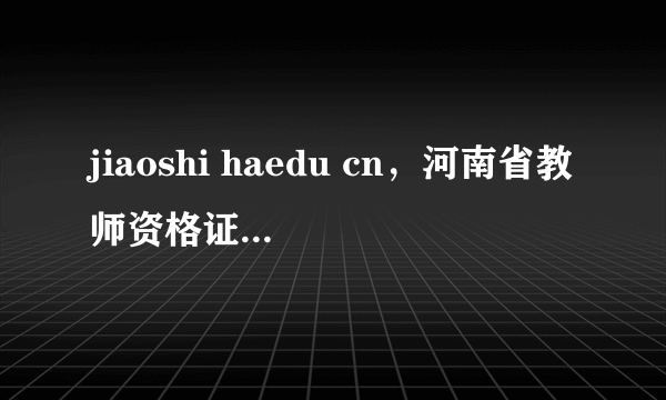 jiaoshi haedu cn，河南省教师资格证认定网上申报是什么意思