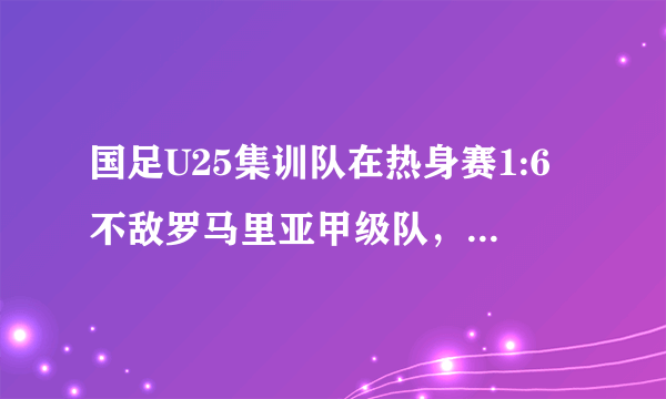 国足U25集训队在热身赛1:6不敌罗马里亚甲级队，难道军训还改变不了国足现状吗？