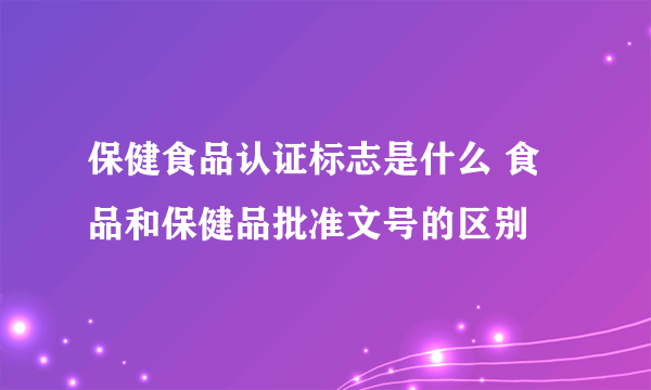 保健食品认证标志是什么 食品和保健品批准文号的区别