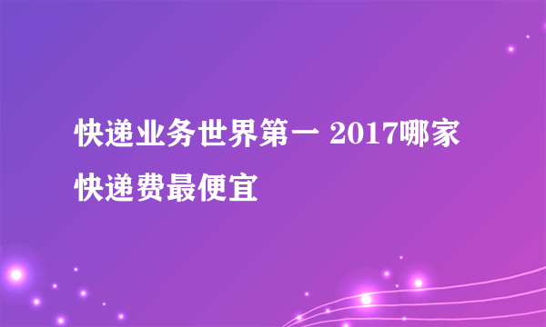 快递业务世界第一 2017哪家快递费最便宜