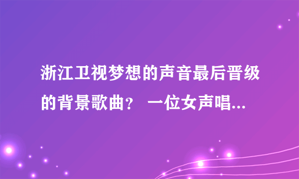 浙江卫视梦想的声音最后晋级的背景歌曲？ 一位女声唱的。就是最后晋级的时候放的背景歌曲。