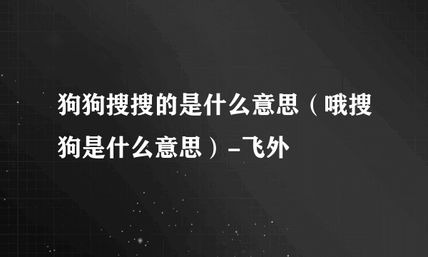 狗狗搜搜的是什么意思（哦搜狗是什么意思）-飞外