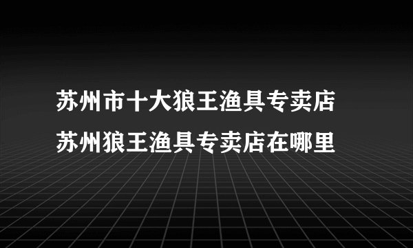 苏州市十大狼王渔具专卖店 苏州狼王渔具专卖店在哪里