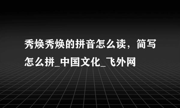 秀焕秀焕的拼音怎么读，简写怎么拼_中国文化_飞外网