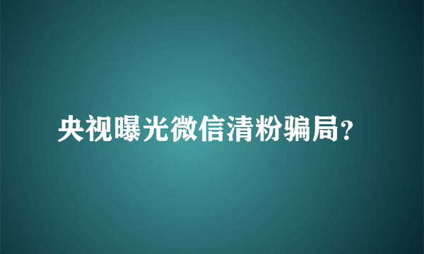 央视曝光微信清粉骗局？