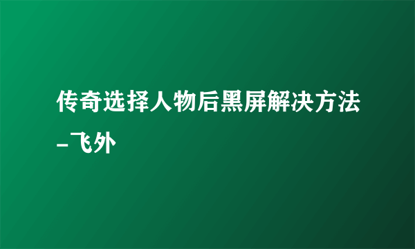 传奇选择人物后黑屏解决方法-飞外