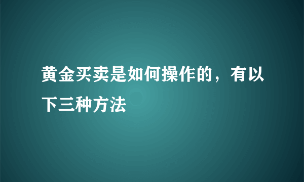 黄金买卖是如何操作的，有以下三种方法 