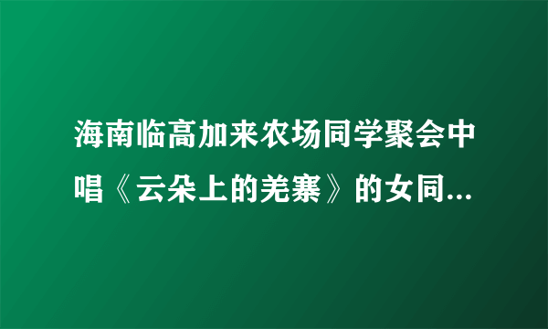 海南临高加来农场同学聚会中唱《云朵上的羌寨》的女同学是谁？真的死了吗？嗓子真好。