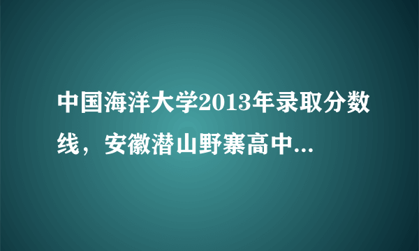 中国海洋大学2013年录取分数线，安徽潜山野寨高中2013年的录取分是多少