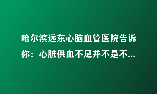 哈尔滨远东心脑血管医院告诉你：心脏供血不足并不是不显著，身体出現这4个出现异常，要拯救心脏